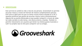  GROOVESHARK
Este servicio le cambió la vida a más de una persona. Grooveshark te permite
escuchar música a través de Internet de manera completamente gratuita.
Este sitio es ideal para los que no tienen mucha música alojada en su PC o
aquellos prolíficos que gustan de escuchar música nueva constantemente.
Algunos de sus puntos destacados es que puedes compartir a través de todas
las redes sociales no sólo temas, sino discos enteros y bandas. También te
permite relacionarte con usuarios que tienen tus mismos gustos musicales o
subir tus propios mp3 al sitio para compartir con tus amigos.
 