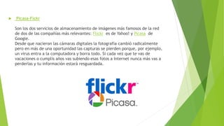 Picasa-Fickr
Son los dos servicios de almacenamiento de imágenes más famosos de la red
de dos de las compañías más relevantes: Flickr es de Yahoo! y Picasa de
Google.
Desde que nacieron las cámaras digitales la fotografía cambió radicalmente
pero en más de una oportunidad las capturas se pierden porque, por ejemplo,
un virus entra a la computadora y borra todo. Si cada vez que te vas de
vacaciones o cumplís años vas subiendo esas fotos a Internet nunca más vas a
perderlas y tu información estará resguardada.
 