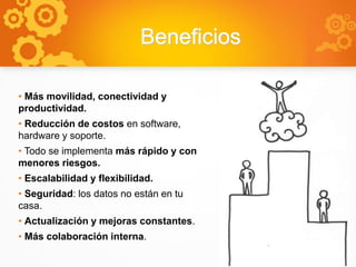 Beneficios
• Más movilidad, conectividad y
productividad.
• Reducción de costos en software,
hardware y soporte.
• Todo se implementa más rápido y con
menores riesgos.
• Escalabilidad y flexibilidad.
• Seguridad: los datos no están en tu
casa.
• Actualización y mejoras constantes.
• Más colaboración interna.
 