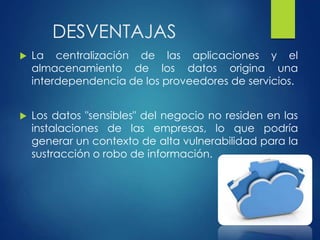 DESVENTAJAS
 La centralización de las aplicaciones y el
almacenamiento de los datos origina una
interdependencia de los proveedores de servicios.
 Los datos "sensibles" del negocio no residen en las
instalaciones de las empresas, lo que podría
generar un contexto de alta vulnerabilidad para la
sustracción o robo de información.
 