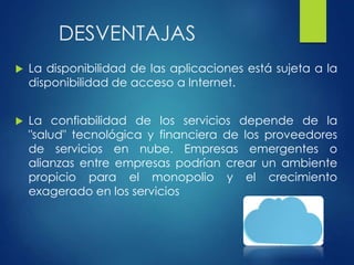 DESVENTAJAS
 La disponibilidad de las aplicaciones está sujeta a la
disponibilidad de acceso a Internet.
 La confiabilidad de los servicios depende de la
"salud" tecnológica y financiera de los proveedores
de servicios en nube. Empresas emergentes o
alianzas entre empresas podrían crear un ambiente
propicio para el monopolio y el crecimiento
exagerado en los servicios
 