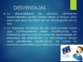 DESVENTAJAS
 La disponibilidad de servicios altamente
especializados podría tardar meses o incluso años
para que sean factibles de ser desplegados en la
red.
► La madurez funcional de las aplicaciones hace
que continuamente estén modificando sus
interfaces, por lo cual la curva de aprendizaje en
empresas de orientación no tecnológica tenga
unas pendientes significativas, así como su
consumo automático por aplicaciones.
 