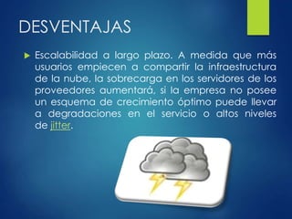 DESVENTAJAS
 Escalabilidad a largo plazo. A medida que más
usuarios empiecen a compartir la infraestructura
de la nube, la sobrecarga en los servidores de los
proveedores aumentará, si la empresa no posee
un esquema de crecimiento óptimo puede llevar
a degradaciones en el servicio o altos niveles
de jitter.
 