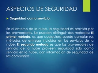 ASPECTOS DE SEGURIDAD
 Seguridad como servicio.
En el entorno de la nube, la seguridad es provista por
los proveedores. Se pueden distinguir dos métodos: El
primer método, es que cualquiera puede cambiar sus
métodos de entrega incluidos en los servicios de la
nube. El segundo método es que los proveedores de
servicio de la nube proveen seguridad solo como
servicio en la nube, con información de seguridad de
las compañías.
 