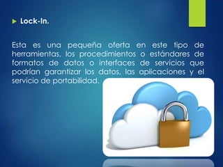  Lock-In.
Esta es una pequeña oferta en este tipo de
herramientas, los procedimientos o estándares de
formatos de datos o interfaces de servicios que
podrían garantizar los datos, las aplicaciones y el
servicio de portabilidad.
 
