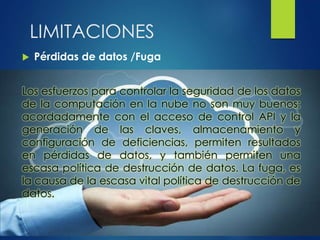  Pérdidas de datos /Fuga
Los esfuerzos para controlar la seguridad de los datos
de la computación en la nube no son muy buenos;
acordadamente con el acceso de control API y la
generación de las claves, almacenamiento y
configuración de deficiencias, permiten resultados
en pérdidas de datos, y también permiten una
escasa política de destrucción de datos. La fuga, es
la causa de la escasa vital política de destrucción de
datos.
LIMITACIONES
 