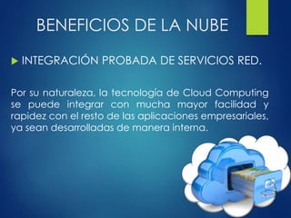 BENEFICIOS DE LA NUBE
 INTEGRACIÓN PROBADA DE SERVICIOS RED.
Por su naturaleza, la tecnología de Cloud Computing
se puede integrar con mucha mayor facilidad y
rapidez con el resto de las aplicaciones empresariales,
ya sean desarrolladas de manera interna.
 