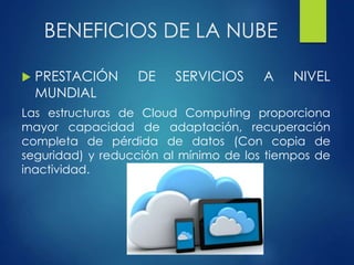 BENEFICIOS DE LA NUBE
 PRESTACIÓN DE SERVICIOS A NIVEL
MUNDIAL
Las estructuras de Cloud Computing proporciona
mayor capacidad de adaptación, recuperación
completa de pérdida de datos (Con copia de
seguridad) y reducción al mínimo de los tiempos de
inactividad.
 