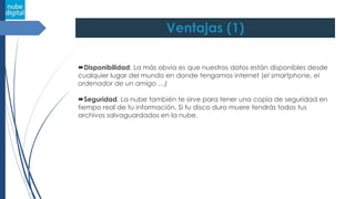 Ventajas (1)
Disponibilidad. La más obvia es que nuestros datos están disponibles desde
cualquier lugar del mundo en donde tengamos internet (el smartphone, el
ordenador de un amigo …)
Seguridad. La nube también te sirve para tener una copia de seguridad en
tiempo real de tu información. Si tu disco duro muere tendrás todos tus
archivos salvaguardados en la nube.
 