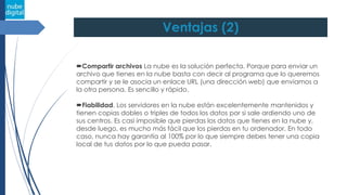 Ventajas (2)
Compartir archivos La nube es la solución perfecta. Porque para enviar un
archivo que tienes en la nube basta con decir al programa que lo queremos
compartir y se le asocia un enlace URL (una dirección web) que enviamos a
la otra persona. Es sencillo y rápido.
Fiabilidad. Los servidores en la nube están excelentemente mantenidos y
tienen copias dobles o triples de todos los datos por si sale ardiendo uno de
sus centros. Es casi imposible que pierdas los datos que tienes en la nube y,
desde luego, es mucho más fácil que los pierdas en tu ordenador. En todo
caso, nunca hay garantía al 100% por lo que siempre debes tener una copia
local de tus datos por lo que pueda pasar.
 