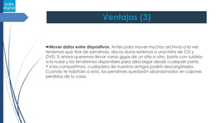 Ventajas (3)
Mover datos entre dispositivos. Antes para mover muchos archivos a la vez
teníamos que tirar de pendrives, discos duros externos o una ristra de CD y
DVD. Si ahora queremos llevar varios gigas de un sitio a otro, basta con subirlos
a la nube y los tendremos disponibles para descargar desde cualquier parte.
Y si los compartimos, cualquiera de nuestros amigos podrá descargárselos.
Cuando te habitúes a esto, los pendrives quedarán abandonados en cajones
perdidos de tu casa.
 