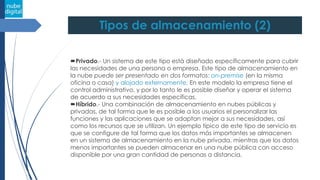 Tipos de almacenamiento (2)
Privado.- Un sistema de este tipo está diseñado específicamente para cubrir
las necesidades de una persona o empresa. Este tipo de almacenamiento en
la nube puede ser presentado en dos formatos: on-premise (en la misma
oficina o casa) y alojado externamente. En este modelo la empresa tiene el
control administrativo, y por lo tanto le es posible diseñar y operar el sistema
de acuerdo a sus necesidades específicas.
Híbrido.- Una combinación de almacenamiento en nubes públicas y
privadas, de tal forma que le es posible a los usuarios el personalizar las
funciones y las aplicaciones que se adaptan mejor a sus necesidades, así
como los recursos que se utilizan. Un ejemplo típico de este tipo de servicio es
que se configure de tal forma que los datos más importantes se almacenen
en un sistema de almacenamiento en la nube privada, mientras que los datos
menos importantes se pueden almacenar en una nube pública con acceso
disponible por una gran cantidad de personas a distancia.
 