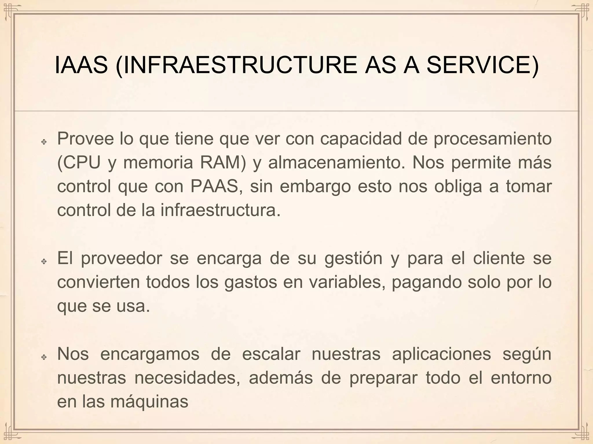 IAAS (INFRAESTRUCTURE AS A SERVICE)
Provee lo que tiene que ver con capacidad de procesamiento
(CPU y memoria RAM) y almacenamiento. Nos permite más
control que con PAAS, sin embargo esto nos obliga a tomar
control de la infraestructura.
El proveedor se encarga de su gestión y para el cliente se
convierten todos los gastos en variables, pagando solo por lo
que se usa.
Nos encargamos de escalar nuestras aplicaciones según
nuestras necesidades, además de preparar todo el entorno
en las máquinas
 