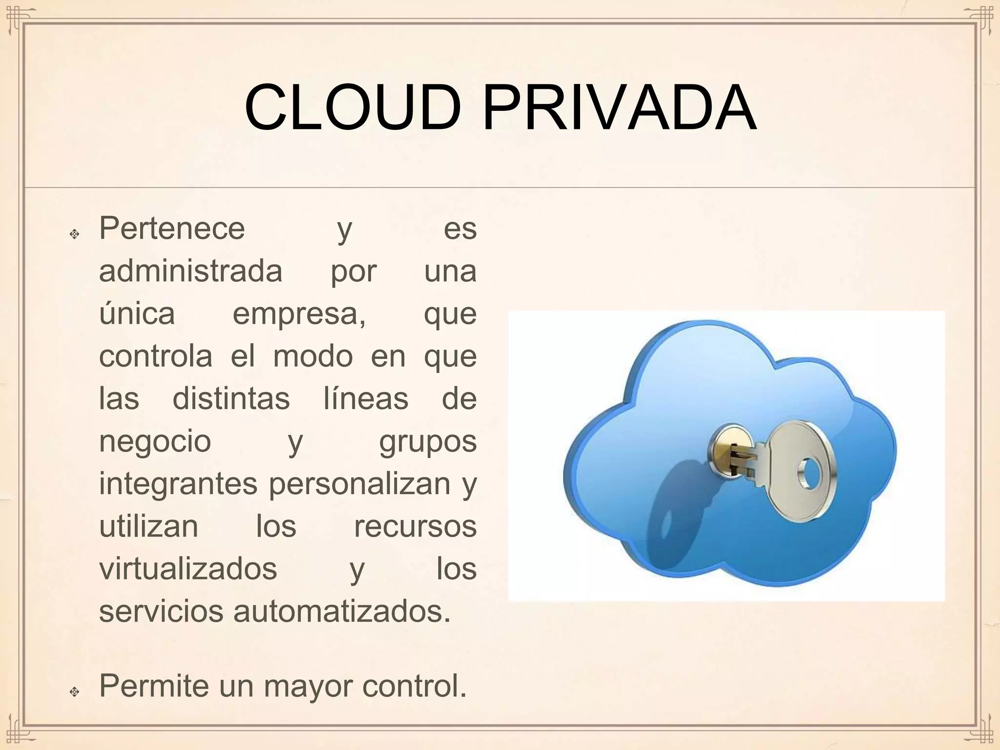 CLOUD PRIVADA
Pertenece y es
administrada por una
única empresa, que
controla el modo en que
las distintas líneas de
negocio y grupos
integrantes personalizan y
utilizan los recursos
virtualizados y los
servicios automatizados.
Permite un mayor control.
 