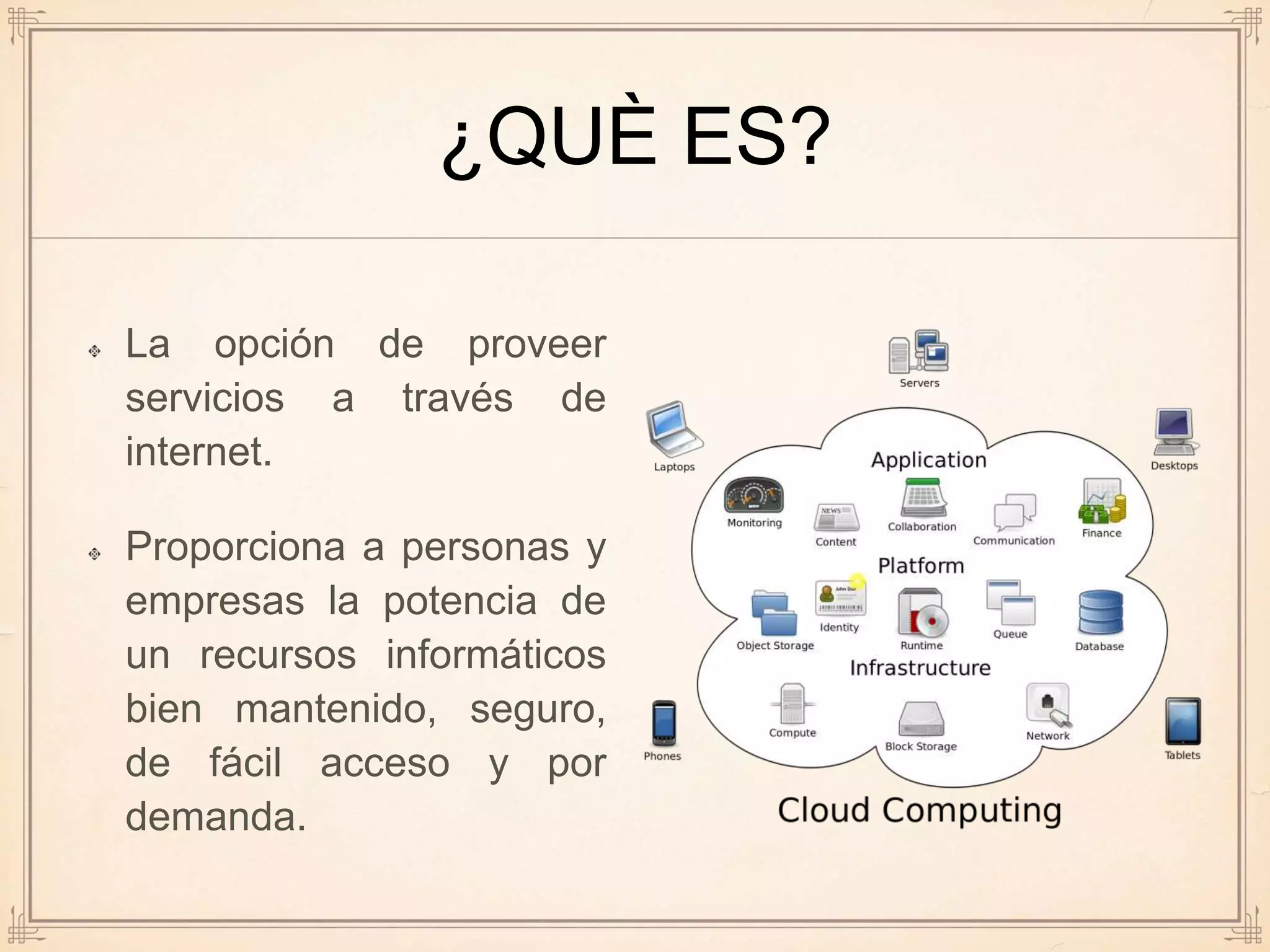 ¿QUÈ ES?
La opción de proveer
servicios a través de
internet.
Proporciona a personas y
empresas la potencia de
un recursos informáticos
bien mantenido, seguro,
de fácil acceso y por
demanda.
 