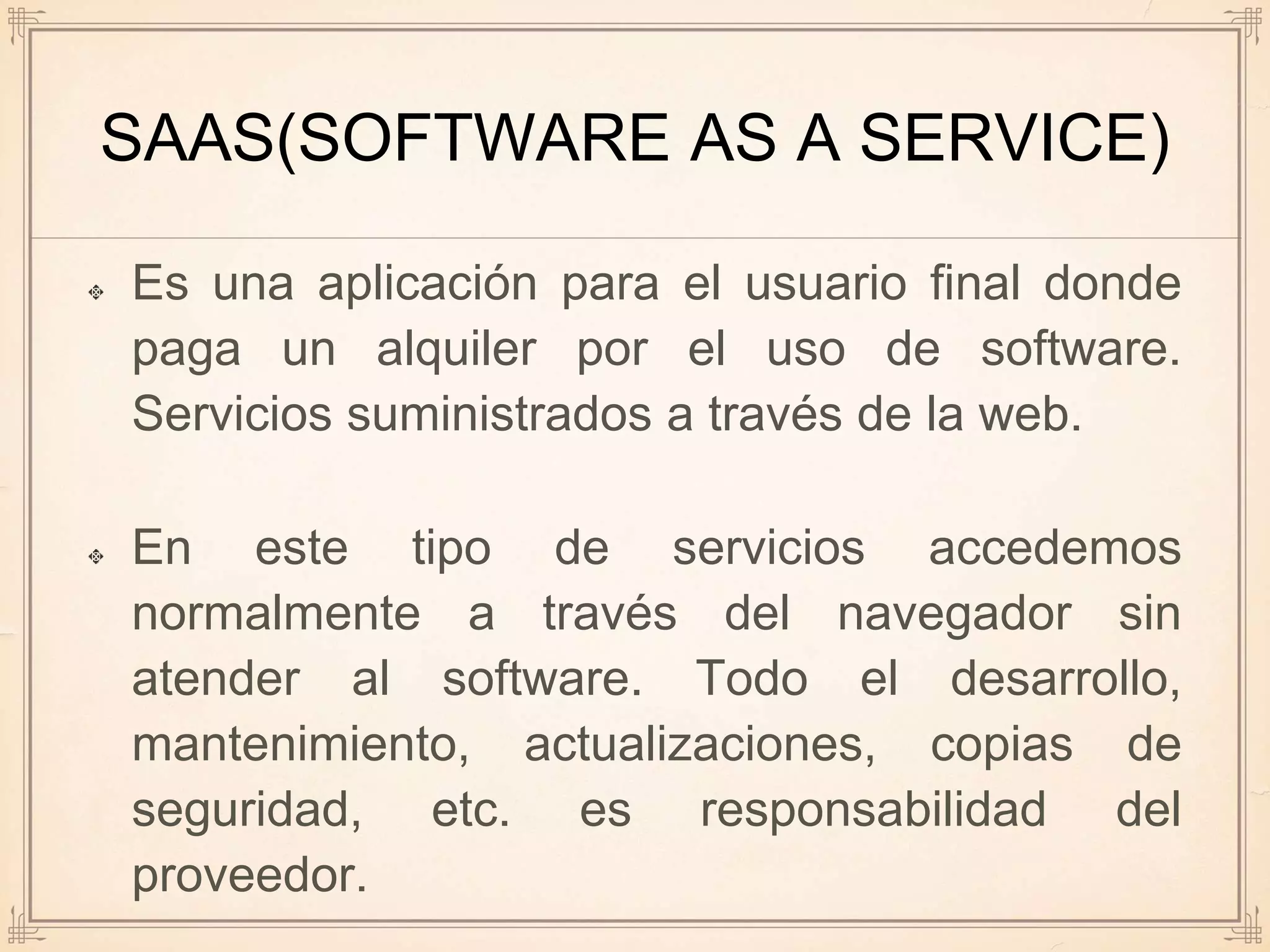 SAAS(SOFTWARE AS A SERVICE)
Es una aplicación para el usuario final donde
paga un alquiler por el uso de software.
Servicios suministrados a través de la web.
En este tipo de servicios accedemos
normalmente a través del navegador sin
atender al software. Todo el desarrollo,
mantenimiento, actualizaciones, copias de
seguridad, etc. es responsabilidad del
proveedor.
 