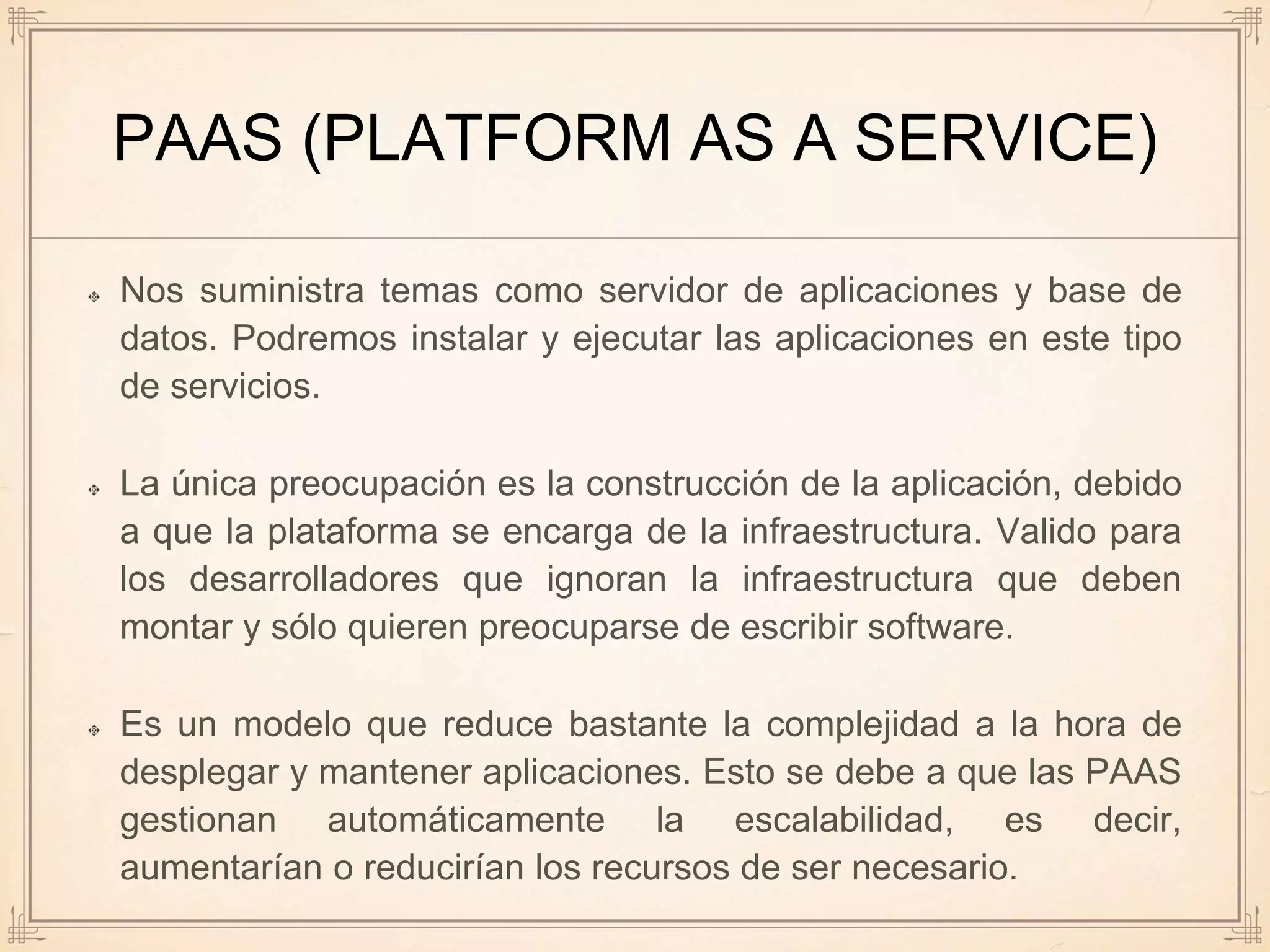 PAAS (PLATFORM AS A SERVICE)
Nos suministra temas como servidor de aplicaciones y base de
datos. Podremos instalar y ejecutar las aplicaciones en este tipo
de servicios.
La única preocupación es la construcción de la aplicación, debido
a que la plataforma se encarga de la infraestructura. Valido para
los desarrolladores que ignoran la infraestructura que deben
montar y sólo quieren preocuparse de escribir software.
Es un modelo que reduce bastante la complejidad a la hora de
desplegar y mantener aplicaciones. Esto se debe a que las PAAS
gestionan automáticamente la escalabilidad, es decir,
aumentarían o reducirían los recursos de ser necesario.
 