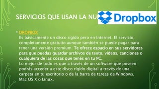 SERVICIOS QUE USAN LA NUBE
• DROPBOX
Es básicamente un disco rígido pero en Internet. El servicio,
completamente gratuito aunque también se puede pagar para
tener una versión premium. Te ofrece espacio en sus servidores
para que puedas guardar archivos de texto, videos, canciones o
cualquiera de las cosas que tenés en tu PC.
Lo mejor de todo es que a través de un software que poseen
podrás acceder a este disco rígido digital a través de una
carpeta en tu escritorio o de la barra de tareas de Windows,
Mac OS X o Linux.
 