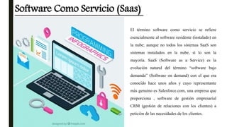 Software Como Servicio (Saas)
El término software como servicio se refiere
esencialmente al software residente (instalado) en
la nube; aunque no todos los sistemas SaaS son
sistemas instalados en la nube, sí lo son la
mayoría. SaaS (Software as a Service) es la
evolución natural del término “software bajo
demanda” (Software on demand) con el que era
conocido hace unos años y cuyo representante
más genuino es Salesforce.com, una empresa que
proporciona , software de gestión empresarial
CRM (gestión de relaciones con los clientes) a
petición de las necesidades de los clientes.
 