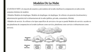 (CLOUD) El NIST y la mayoría de usuarios y proveedores de la nube clasifican la computación en nube en dos
conjuntos distintos de modelos:
• Modelos Modelos de despliegue. Modelos de despliegue. de despliegue. Se refieren a la posición (localización) y
administración (gestión) de la infraestructura de la nube (pública, privada, comunitaria, híbrida).
• Modelos de servicio. Se refieren a los tipos específicos de servicios a los que se puede Modelos de servicio. acceder en
una plataforma de computación en la nube (software como servicio, plataforma como servicio e infraestructura como
servicio).
Modelos De La Nube
 