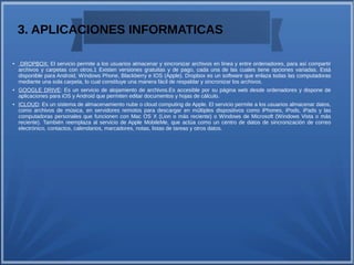 3. APLICACIONES INFORMATICAS
● DROPBOX: El servicio permite a los usuarios almacenar y sincronizar archivos en línea y entre ordenadores, para así compartir
archivos y carpetas con otros.1 Existen versiones gratuitas y de pago, cada una de las cuales tiene opciones variadas. Está
disponible para Android, Windows Phone, Blackberry e IOS (Apple). Dropbox es un software que enlaza todas las computadoras
mediante una sola carpeta, lo cual constituye una manera fácil de respaldar y sincronizar los archivos.
● GOOGLE DRIVE: Es un servicio de alojamiento de archivos.Es accesible por su página web desde ordenadores y dispone de
aplicaciones para iOS y Android que permiten editar documentos y hojas de cálculo.
● ICLOUD: Es un sistema de almacenamiento nube o cloud computing de Apple. El servicio permite a los usuarios almacenar datos,
como archivos de música, en servidores remotos para descargar en múltiples dispositivos como iPhones, iPods, iPads y las
computadoras personales que funcionen con Mac OS X (Lion o más reciente) o Windows de Microsoft (Windows Vista o más
reciente). También reemplaza al servicio de Apple MobileMe, que actúa como un centro de datos de sincronización de correo
electrónico, contactos, calendarios, marcadores, notas, listas de tareas y otros datos.
 