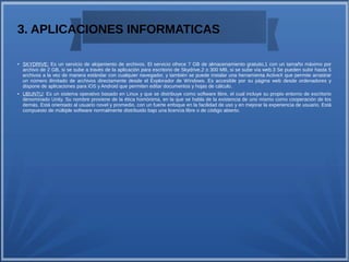 3. APLICACIONES INFORMATICAS
●
SKYDRIVE: Es un servicio de alojamiento de archivos. El servicio ofrece 7 GB de almacenamiento gratuito,1 con un tamaño máximo por
archivo de 2 GB, si se sube a través de la aplicación para escritorio de Skydrive,2 o 300 MB, si se sube vía web.3 Se pueden subir hasta 5
archivos a la vez de manera estándar con cualquier navegador, y también se puede instalar una herramienta ActiveX que permite arrastrar
un número ilimitado de archivos directamente desde el Explorador de Windows. Es accesible por su página web desde ordenadores y
dispone de aplicaciones para iOS y Android que permiten editar documentos y hojas de cálculo.
●
UBUNTU: Es un sistema operativo basado en Linux y que se distribuye como software libre, el cual incluye su propio entorno de escritorio
denominado Unity. Su nombre proviene de la ética homónima, en la que se habla de la existencia de uno mismo como cooperación de los
demás. Está orientado al usuario novel y promedio, con un fuerte enfoque en la facilidad de uso y en mejorar la experiencia de usuario. Está
compuesto de múltiple software normalmente distribuido bajo una licencia libre o de código abierto.
 