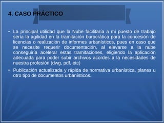 4. CASO PRÁCTICO
● La principal utilidad que la Nube facilitaría a mi puesto de trabajo
sería la agilidad en la tramitación burocrática para la concesión de
licencias o realización de informes urbanísticos, pues en caso que
se necesite requerir documentación, al elevarse a la nube
conseguiría acelerar estas tramitaciones, eligiendo la aplicación
adecuada para poder subir archivos acordes a la necesidades de
nuestra profesión (dwg, pdf, etc)
● Publicación actualizada y rápida de normativa urbanística, planes u
otro tipo de documentos urbanísticos.
 