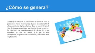 ¿Cómo se genera?
Antes la información la adquiriamos al abrir un libro y
pasabamos horas investigando. Cuando se desarrolló el
almacenamiento digital, el disco duro se convirtió en el
tipo de almacenamiento por excelencia. Desde entonces,
la capacidad de almacenamiento de datos de estos
hardware es cada vez mayor, y lo que es más
interesante: ocupan menos físicamente y almacenan más
digitalmente.
 