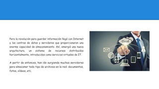 Pero la revolución para guardar información llegó con Internet
y los centros de datos y servidores que proporcionaron una
enorme capacidad de almacenamiento. Así, emergió una nueva
arquitectura, un sistema de recursos distribuidos
horizontalmente, introducidos como servicios virtuales de IT.
A partir de entonces, han ido surgiendo muchos servidores
para almacenar todo tipo de archivos en la red: documentos,
fotos, vídeos, etc.
 
