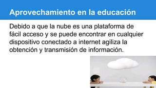Aprovechamiento en la educación
Debido a que la nube es una plataforma de
fácil acceso y se puede encontrar en cualquier
dispositivo conectado a internet agiliza la
obtención y transmisión de información.
 