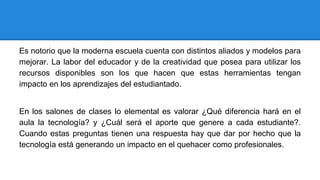 Es notorio que la moderna escuela cuenta con distintos aliados y modelos para
mejorar. La labor del educador y de la creatividad que posea para utilizar los
recursos disponibles son los que hacen que estas herramientas tengan
impacto en los aprendizajes del estudiantado.
En los salones de clases lo elemental es valorar ¿Qué diferencia hará en el
aula la tecnología? y ¿Cuál será el aporte que genere a cada estudiante?.
Cuando estas preguntas tienen una respuesta hay que dar por hecho que la
tecnología está generando un impacto en el quehacer como profesionales.
 