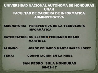 ASIGNATURA: PERSPECTIVA DE LA TECNOLOGÍA
INFORMÁTICA
CATEDRATICO: GUILLERMO FERNANDO BRAND
MARTINEZ
ALUMNO: JORGE EDUARDO MANZANARES LOPEZ
TEMA: COMPUTACIÓN EN LA NUBE
SAN PEDRO SULA HONDURAS
06-02-17
 