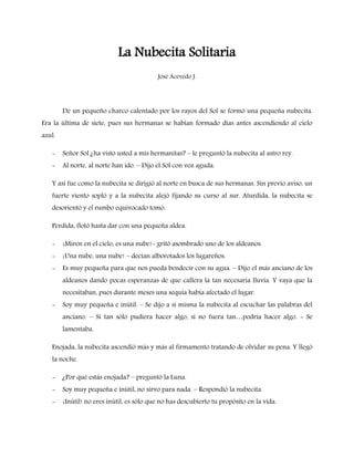 La Nubecita Solitaria
                                           José Acevedo J.




        De un pequeño charco calentado por los rayos del Sol se formó una pequeña nubecita.
Era la última de siete, pues sus hermanas se habían formado días antes ascendiendo al cielo
azul.

   -    Señor Sol ¿ha visto usted a mis hermanitas? – le preguntó la nubecita al astro rey.
   -    Al norte, al norte han ido. – Dijo el Sol con voz aguda.

   Y así fue como la nubecita se dirigió al norte en busca de sus hermanas. Sin previo aviso, un
   fuerte viento sopló y a la nubecita alejó fijando su curso al sur. Aturdida, la nubecita se
   desorientó y el rumbo equivocado tomó.

   Perdida, flotó hasta dar con una pequeña aldea.

   -    ¡Miren en el cielo, es una nube!- gritó asombrado uno de los aldeanos.
   -    ¡Una nube, una nube! – decían alborotados los lugareños.
   -    Es muy pequeña para que nos pueda bendecir con su agua. – Dijo el más anciano de los
        aldeanos dando pocas esperanzas de que callera la tan necesaria lluvia. Y vaya que la
        necesitaban, pues durante meses una sequía había afectado el lugar.
   -    Soy muy pequeña e inútil. – Se dijo a sí misma la nubecita al escuchar las palabras del
        anciano. – Si tan sólo pudiera hacer algo, si no fuera tan…podría hacer algo. - Se
        lamentaba.

   Enojada, la nubecita ascendió más y más al firmamento tratando de olvidar su pena. Y llegó
   la noche.

   -    ¿Por qué estás enojada? – preguntó la Luna.
   -    Soy muy pequeña e inútil, no sirvo para nada. – Respondió la nubecita.
   -    ¡Inútil! no eres inútil, es sólo que no has descubierto tu propósito en la vida.
 