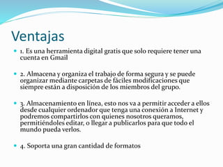 Ventajas
 1. Es una herramienta digital gratis que solo requiere tener una
cuenta en Gmail
 2. Almacena y organiza el trabajo de forma segura y se puede
organizar mediante carpetas de fáciles modificaciones que
siempre están a disposición de los miembros del grupo.
 3. Almacenamiento en línea, esto nos va a permitir acceder a ellos
desde cualquier ordenador que tenga una conexión a Internet y
podremos compartirlos con quienes nosotros queramos,
permitiéndoles editar, o llegar a publicarlos para que todo el
mundo pueda verlos.
 4. Soporta una gran cantidad de formatos
 