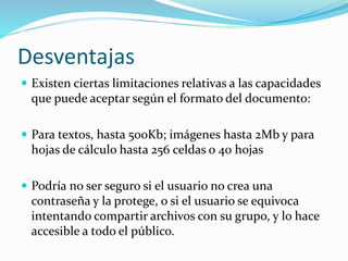 Desventajas
 Existen ciertas limitaciones relativas a las capacidades
que puede aceptar según el formato del documento:
 Para textos, hasta 500Kb; imágenes hasta 2Mb y para
hojas de cálculo hasta 256 celdas o 40 hojas
 Podría no ser seguro si el usuario no crea una
contraseña y la protege, o si el usuario se equivoca
intentando compartir archivos con su grupo, y lo hace
accesible a todo el público.
 