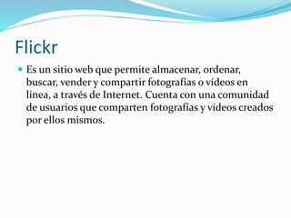 Flickr
 Es un sitio web que permite almacenar, ordenar,
buscar, vender y compartir fotografías o vídeos en
línea, a través de Internet. Cuenta con una comunidad
de usuarios que comparten fotografías y vídeos creados
por ellos mismos.
 