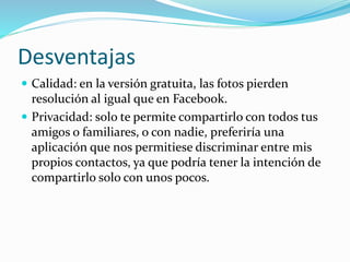 Desventajas
 Calidad: en la versión gratuita, las fotos pierden
resolución al igual que en Facebook.
 Privacidad: solo te permite compartirlo con todos tus
amigos o familiares, o con nadie, preferiría una
aplicación que nos permitiese discriminar entre mis
propios contactos, ya que podría tener la intención de
compartirlo solo con unos pocos.
 