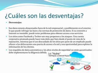 ¿Cuáles son las desventajas?
 Desventajas:
 Sus datos estarán almacenados fuera de la red empresarial, y posiblemente en el exterior,
lo que puede infringir las leyes y las normas de protección de datos. Si su conexión a
Internet es inestable, puede tener problemas para obtener acceso a sus servicios.
 Los sitios como Facebook y Twitter son muy propensos a los ataques. Una cuenta
corporativa pirateada puede hacer más daño que bien desde el punto de vista de la
reputación, mientras que el uso descuidado de los sitios por parte de un empleado puede
ofrecer a los delincuentes una puerta de acceso a la red y una oportunidad para explotar la
información de los clientes.
 Los respaldos de datos automáticos y los altos niveles de seguridad no están garantizados:
debe implementarse la diligencia debida.
 