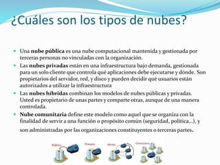 ¿Cuáles son los tipos de nubes?
 Una nube pública es una nube computacional mantenida y gestionada por
terceras personas no vinculadas con la organización.
 Las nubes privadas están en una infraestructura bajo demanda, gestionada
para un solo cliente que controla qué aplicaciones debe ejecutarse y dónde. Son
propietarios del servidor, red, y disco y pueden decidir qué usuarios están
autorizados a utilizar la infraestructura
 Las nubes híbridas combinan los modelos de nubes públicas y privadas.
Usted es propietario de unas partes y comparte otras, aunque de una manera
controlada.
 Nube comunitaria define este modelo como aquel que se organiza con la
finalidad de servir a una función o propósito común (seguridad, política…), y
son administradas por las organizaciones constituyentes o terceras partes.
 