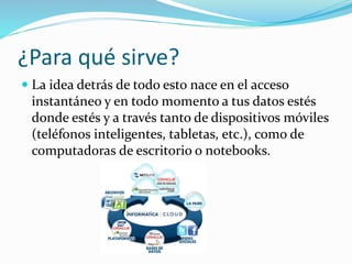 ¿Para qué sirve?
 La idea detrás de todo esto nace en el acceso
instantáneo y en todo momento a tus datos estés
donde estés y a través tanto de dispositivos móviles
(teléfonos inteligentes, tabletas, etc.), como de
computadoras de escritorio o notebooks.
 