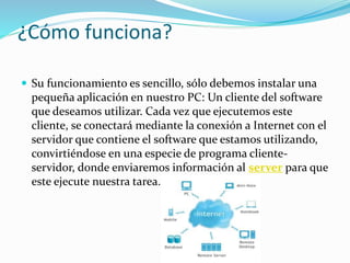 ¿Cómo funciona?
 Su funcionamiento es sencillo, sólo debemos instalar una
pequeña aplicación en nuestro PC: Un cliente del software
que deseamos utilizar. Cada vez que ejecutemos este
cliente, se conectará mediante la conexión a Internet con el
servidor que contiene el software que estamos utilizando,
convirtiéndose en una especie de programa cliente-
servidor, donde enviaremos información al server para que
este ejecute nuestra tarea.
 