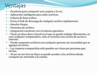 Ventajas
 - Excelente para compartir una carpeta a la vez.
 - Aplicación inteligente para subir archivos.
 - Galería de fotos online.
 - Envía el link de descarga de cualquier archivo rápidamente.
 - Interfaz limpia.
 - Versiones de archivo.
 - Integración excelente con el sistema operativo.
 - Tiene un disco duro virtual en el que se puede trabajar libremente, en
casi cualquier computadora, solo se necesita una cuenta de acceso a
internet.
 - Puede compartir archivos con cualquier persona sin necesidad que se
agregue al correo.
 - Las carpetas compartidas solo pueden ser vistas por personas que
invites.
 - Al ser un servicio en línea se puede acceder a los archivos desde
cualquier pc entrando a la cuenta.
 
