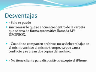 Desventajas
 - Solo se puede
 sincronizar lo que se encuentre dentro de la carpeta
que se crea de forma automática llamada MY
DROPBOX.
 - Cuando se comparten archivos no se debe trabajar en
el mismo archivo al mismo tiempo, ya que causa
conflicto y se crean dos copias del archivo.
 - No tiene cliente para dispositivos excepto el iPhone.
 