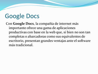 Google Docs
Con Google Docs, la compañía de internet más
importante ofrece una gama de aplicaciones
productivas con base en la web que, si bien no son tan
completas o abarcadoras como sus equivalentes de
escritorio, presentan grandes ventajas ante el software
más tradicional.
 