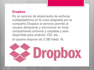 Dropbox
Es un servicio de alojamiento de archivos
multiplataforma en la nube adaptado por la
compañía Dropbox el servicio permite al
usuario almacenar y sincronizar en linea
compartiendo archivos y carpetas y esta
disponible para android, iOS, etc.
el usuario dispone de 2 GB hasta 16.
 