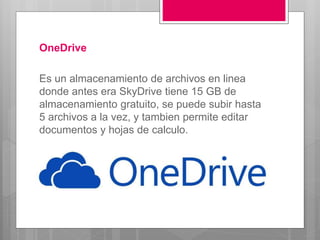 OneDrive
Es un almacenamiento de archivos en linea
donde antes era SkyDrive tiene 15 GB de
almacenamiento gratuito, se puede subir hasta
5 archivos a la vez, y tambien permite editar
documentos y hojas de calculo.
 
