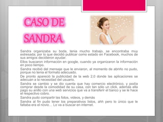CASO DE
SANDRA
Sandra organizaba su boda, tenia mucho trabajo, se encontraba muy
estresada; por lo que decidió publicar como estado en Facebook, muchos de
sus amigos decidieron ayudar.
Ellos buscaron información en google, cuando ya organizaron la información
en poco tiempo.
Sandra recibió del mensaje que le enviaron, al momento de abrirlo no pudo,
porque no tenia el formato adecuado.
De pronto apareció la publicidad de la web 2,0 donde las aplicaciones se
adecuan a la necesidad del usuario.
Sandra se cambio y se dio cuenta que hay comercio electrónico, y podía
comprar desde la comodidad de su casa, con tan sólo un click, además ella
pago su anillo con una web servicios que va a transferir el banco y se le hace
el respectivo cobro.
Sandra pudo compartir las fotos, videos, y demás
Sandra al fin pudo tener los preparativos listos, ahh pero lo único que le
faltaba era el novio… Lo va a buscar en internet.
 