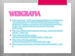 WEBGRAFIA
 http://previews.123rf.com/images/dolgachov/dolgachov
1411/dolgachov141102454/34033574-compromiso-
celebraci-n-boda-y-concepto-de-la-felicidad-sonriente-
mujer-con-vestido-blanco-que-llevab-Foto-de-
archivo.jpg
 http://im.ziffdavisinternational.com/ign_es/screenshot/d
efault/1_6gaa.jpg
 http://www.geekpro.es/wp-
content/uploads/2014/08/dropbox_logo.png
 http://img.ubunlog.com/wp-
content/uploads/2015/08/google-drive.jpg
 http://www.hazhistoria.net/sites/default/files/web1_0.pn
g
 