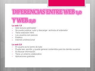 DIFERENCIAS ENTRE WEB 1,0
Y WEB 2,0
La web 1,0
 Sólo lectura webmaster
 Se puede publicar, subir y descargar archivos al ordenador
 Tiene extensión Html
 Los usuarios son pasivos
 Estático
 Internet unidireccional
La web 2,0
 El usuario es le centro de todo
 Puede leer, escribir, y puede generar contenidos para los demás usuarios
 Es Buscar información
 Tiene un entorno colaborativo
 Aplicaciones gratuitas
 