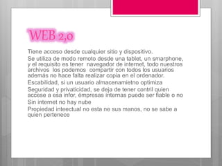 WEB 2,0
Tiene acceso desde cualquier sitio y dispositivo.
Se utiliza de modo remoto desde una tablet, un smarphone,
y el requisito es tener navegador de internet, todo nuestros
archivos los podemos compartir con todos los usuarios
además no hace falta realizar copia en el ordenador.
Escabilidad, si un usuario almacenamietno optimiza
Seguridad y privaticidad, se deja de tener contril quien
accese a esa infor, émpresas internas puede ser fiable o no
Sin internet no hay nube
Propiedad inteectual no esta ne sus manos, no se sabe a
quien pertenece
 